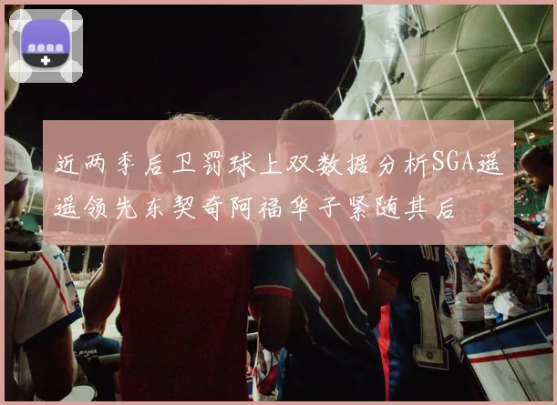 近两季后卫罚球上双数据分析SGA遥遥领先东契奇阿福华子紧随其后