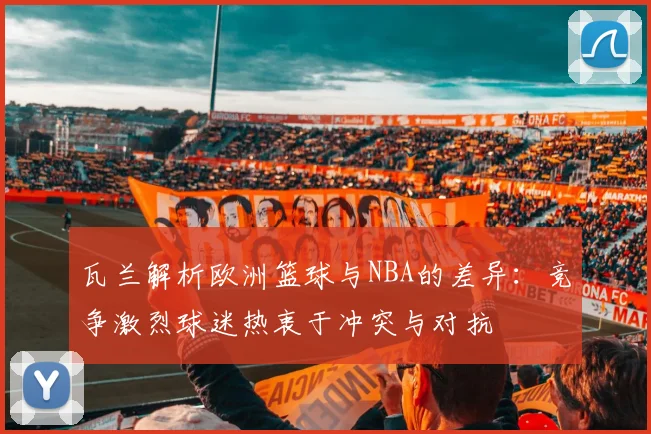 瓦兰解析欧洲篮球与NBA的差异：竞争激烈球迷热衷于冲突与对抗