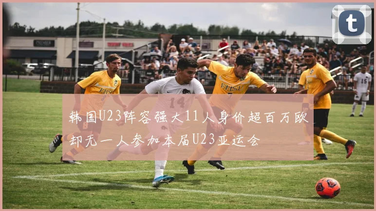 韩国U23阵容强大11人身价超百万欧却无一人参加本届U23亚运会