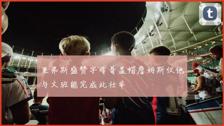 里弗斯盛赞字母哥盖帽詹姆斯仅他与文班能完成此壮举