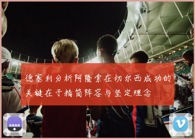德塞利分析阿隆索在切尔西成功的关键在于精简阵容与坚定理念