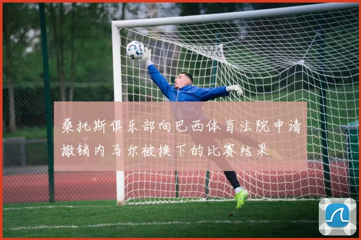 桑托斯俱乐部向巴西体育法院申请撤销内马尔被换下的比赛结果