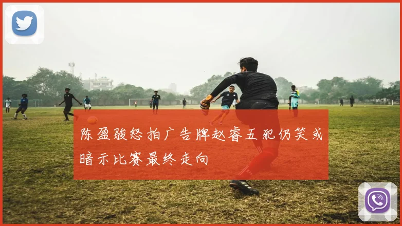 陈盈骏怒拍广告牌赵睿五犯仍笑或暗示比赛最终走向