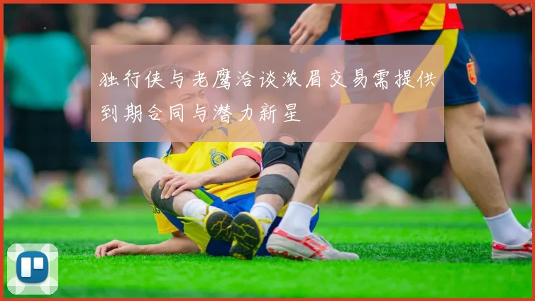 独行侠与老鹰洽谈浓眉交易需提供到期合同与潜力新星