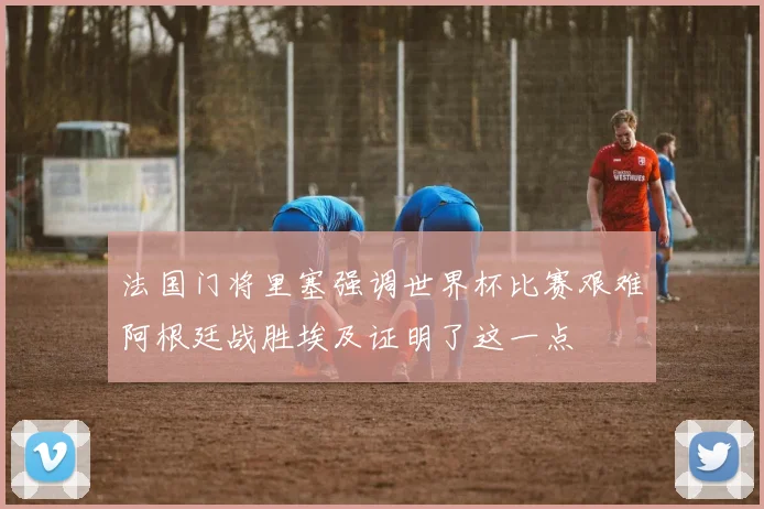 法国门将里塞强调世界杯比赛艰难阿根廷战胜埃及证明了这一点