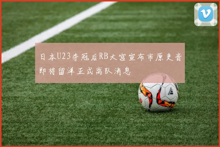 日本U23夺冠后RB大宫宣布市原吏音即将留洋正式离队消息