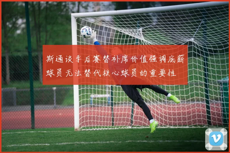 斯通谈季后赛替补席价值强调底薪球员无法替代核心球员的重要性