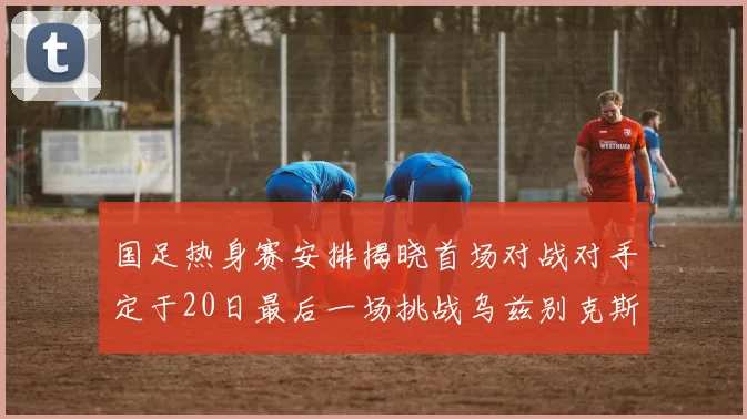 国足热身赛安排揭晓首场对战对手定于20日最后一场挑战乌兹别克斯坦