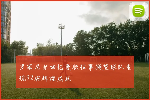 罗塞尼尔回忆曼联往事期望球队重现92班辉煌成就