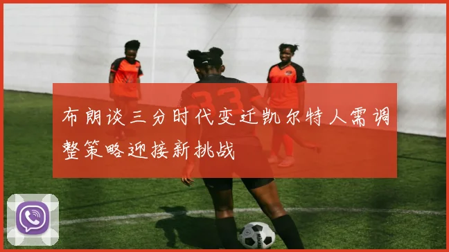 布朗谈三分时代变迁凯尔特人需调整策略迎接新挑战