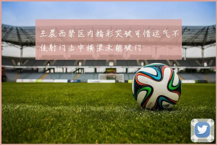 王晨西禁区内精彩突破可惜运气不佳射门击中横梁未能破门