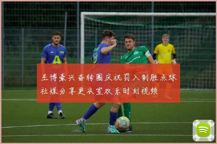 王博豪兴奋转圈庆祝罚入制胜点球社媒分享更衣室欢乐时刻视频